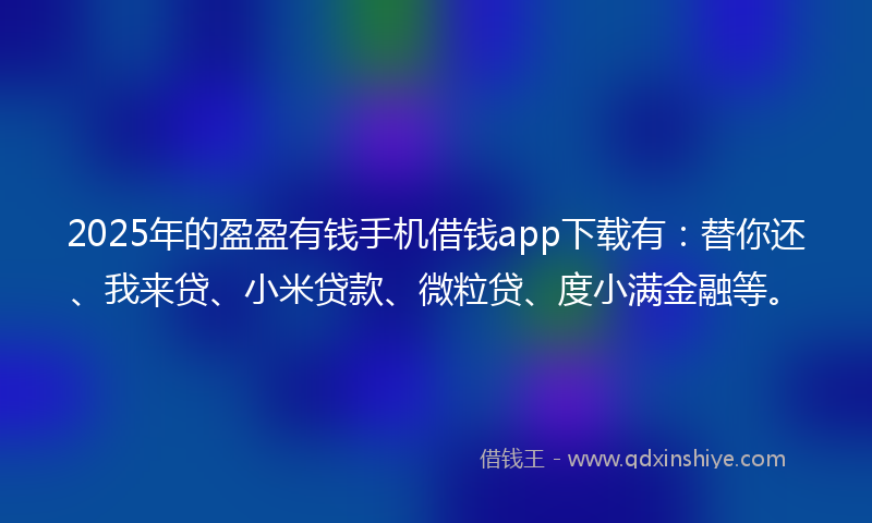 2025年的盈盈有钱手机借钱app下载有：替你还、我来贷、小米贷款、微粒贷、度小满金融等。