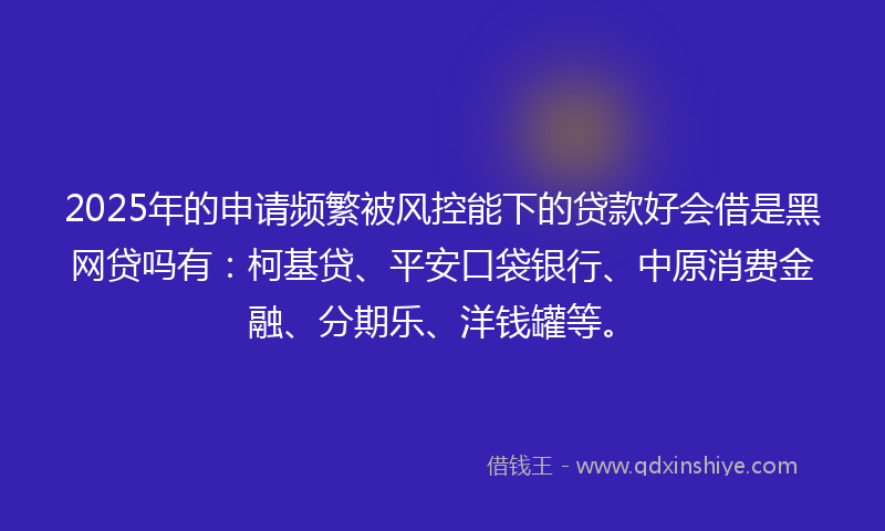 2025年的申请频繁被风控能下的贷款好会借是黑网贷吗有：柯基贷、平安口袋银行、中原消费金融、分期乐、洋钱罐等。