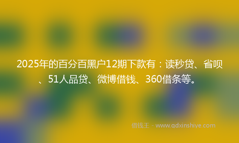 2025年的百分百黑户12期下款有：读秒贷、省呗、51人品贷、微博借钱、360借条等。