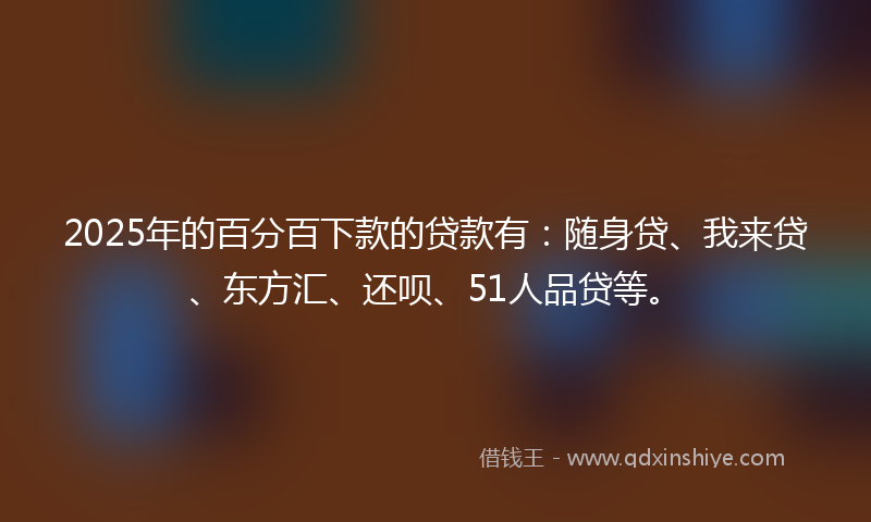 2025年的百分百下款的贷款有：随身贷、我来贷、东方汇、还呗、51人品贷等。