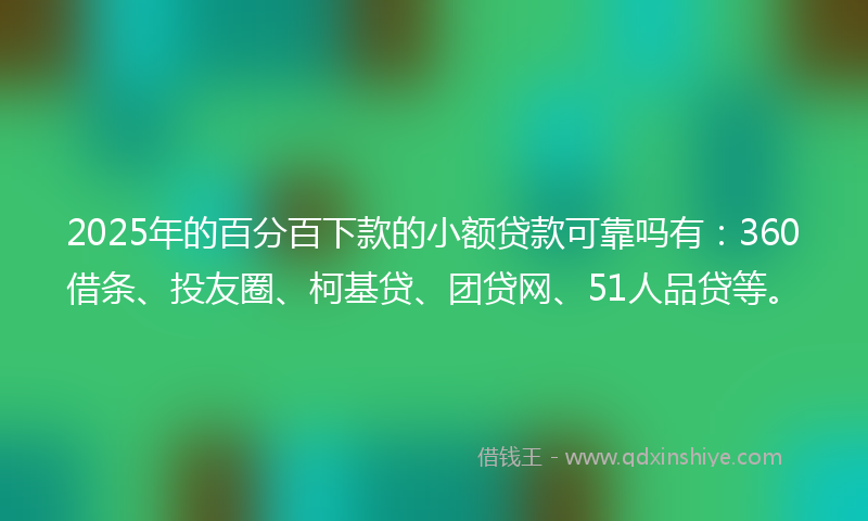 2025年的百分百下款的小额贷款可靠吗有：360借条、投友圈、柯基贷、团贷网、51人品贷等。