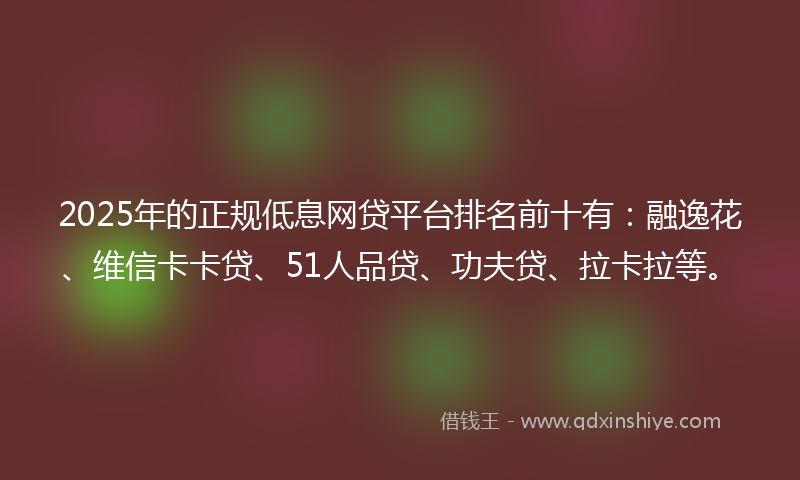 2025年的正规低息网贷平台排名前十有：融逸花、维信卡卡贷、51人品贷、功夫贷、拉卡拉等。