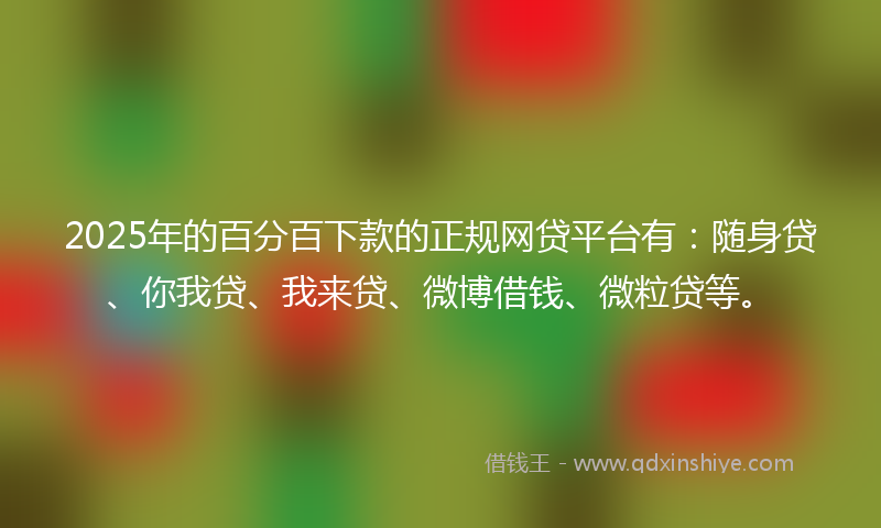 2025年的百分百下款的正规网贷平台有：随身贷、你我贷、我来贷、微博借钱、微粒贷等。