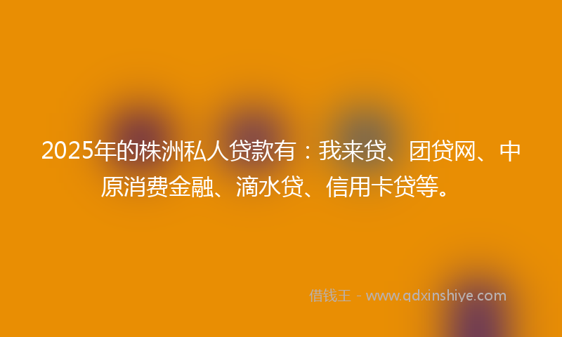 2025年的株洲私人贷款有：我来贷、团贷网、中原消费金融、滴水贷、信用卡贷等。
