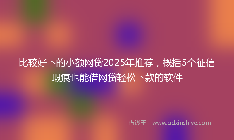 比较好下的小额网贷2025年推荐，概括5个征信瑕疵也能借网贷轻松下款的软件