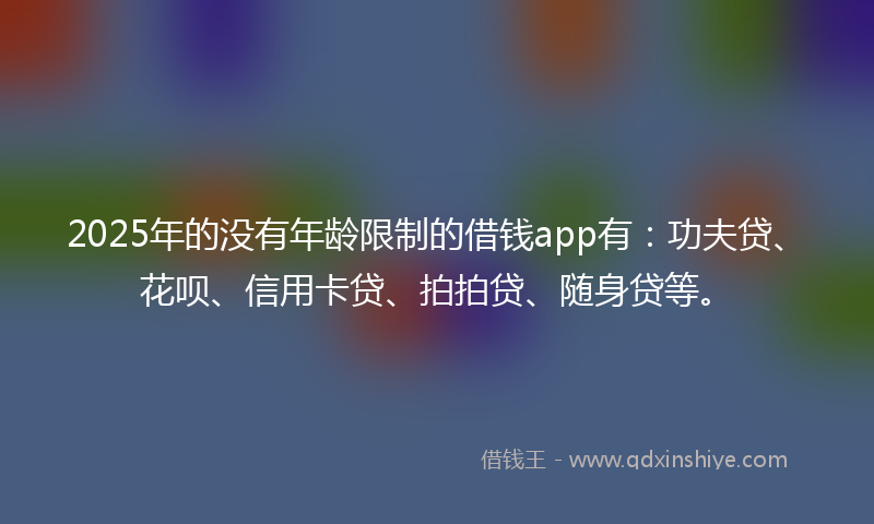 2025年的没有年龄限制的借钱app有：功夫贷、花呗、信用卡贷、拍拍贷、随身贷等。