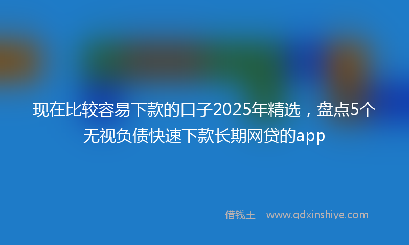 现在比较容易下款的口子2025年精选,盘点5个无视负债快速下款长期网贷的app