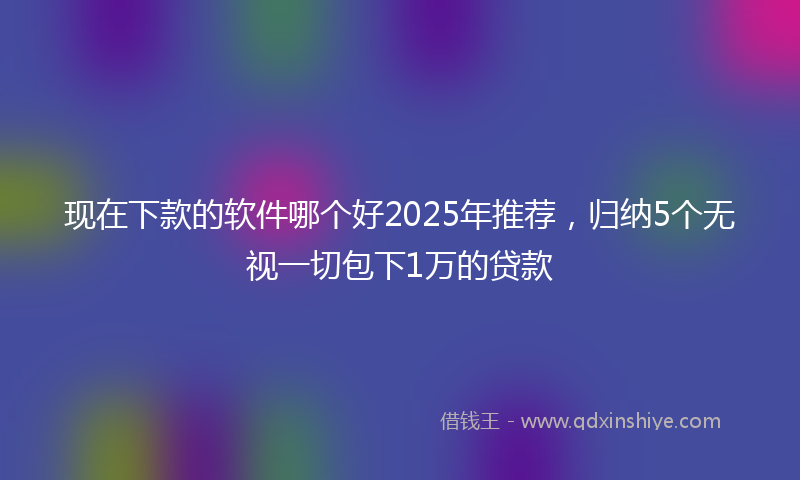现在下款的软件哪个好2025年推荐，归纳5个无视一切包下1万的贷款