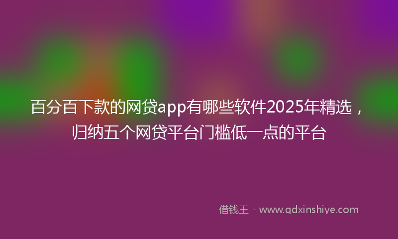 百分百下款的网贷app有哪些软件2025年精选，归纳五个网贷平台门槛低一点的平台