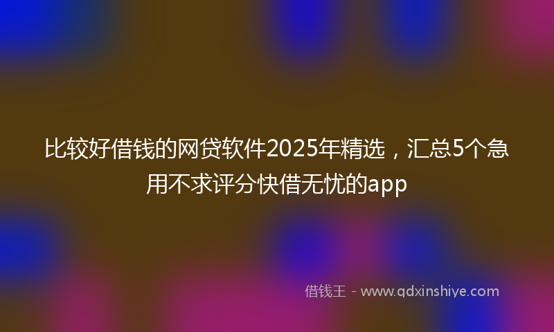 比较好借钱的网贷软件2025年精选,汇总5个急用不求评分快借无忧的app