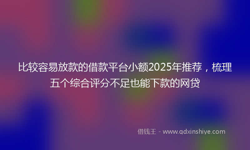 比较容易放款的借款平台小额2025年推荐，梳理五个综合评分不足也能下款的网贷