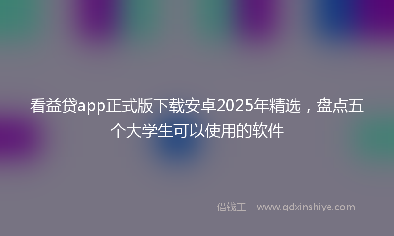 看益贷app正式版下载安卓2025年精选,盘点五个大学生可以使用的软件