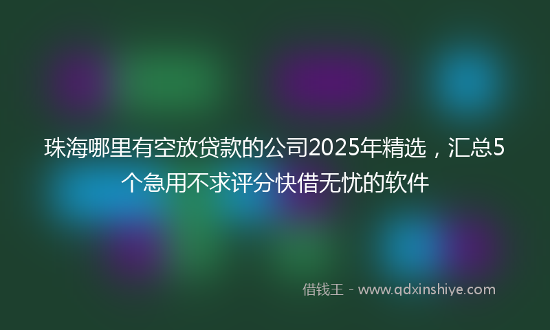 珠海哪里有空放贷款的公司2025年精选，汇总5个急用不求评分快借无忧的软件