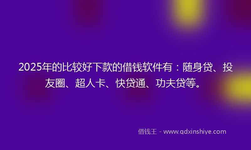2025年的比较好下款的借钱软件有：随身贷、投友圈、超人卡、快贷通、功夫贷等。