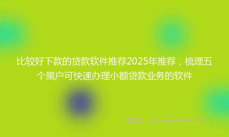 比较好下款的贷款软件推荐2025年推荐，梳理五个黑户可快速办理小额贷款业务的软件