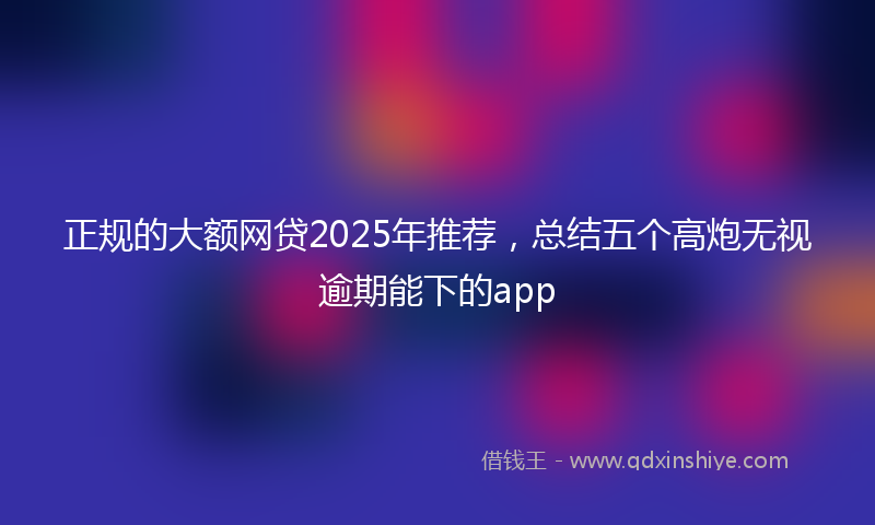 正规的大额网贷2025年推荐，总结五个高炮无视逾期能下的app