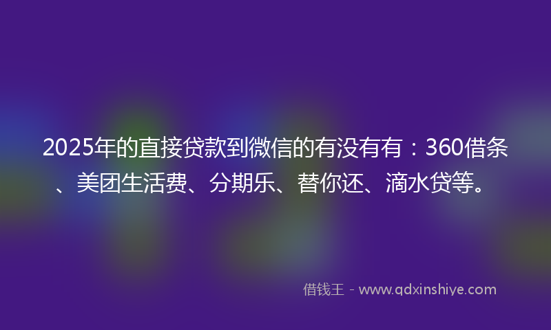 2025年的直接贷款到微信的有没有有：360借条、美团生活费、分期乐、替你还、滴水贷等。