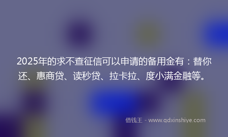2025年的求不查征信可以申请的备用金有：替你还、惠商贷、读秒贷、拉卡拉、度小满金融等。