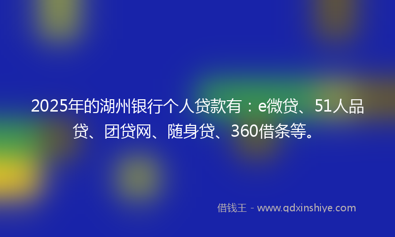 2025年的湖州银行个人贷款有：e微贷、51人品贷、团贷网、随身贷、360借条等。
