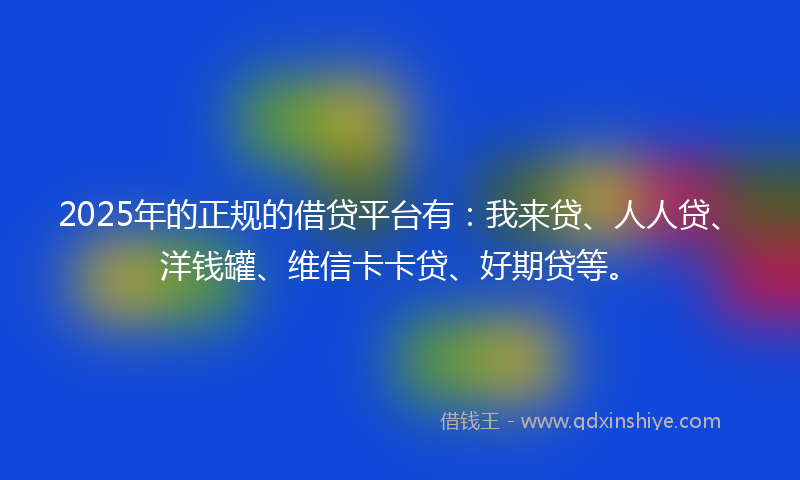 2025年的正规的借贷平台有：我来贷、人人贷、洋钱罐、维信卡卡贷、好期贷等。