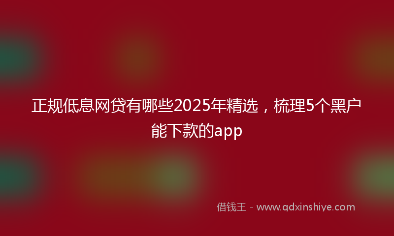正规低息网贷有哪些2025年精选，梳理5个黑户能下款的app
