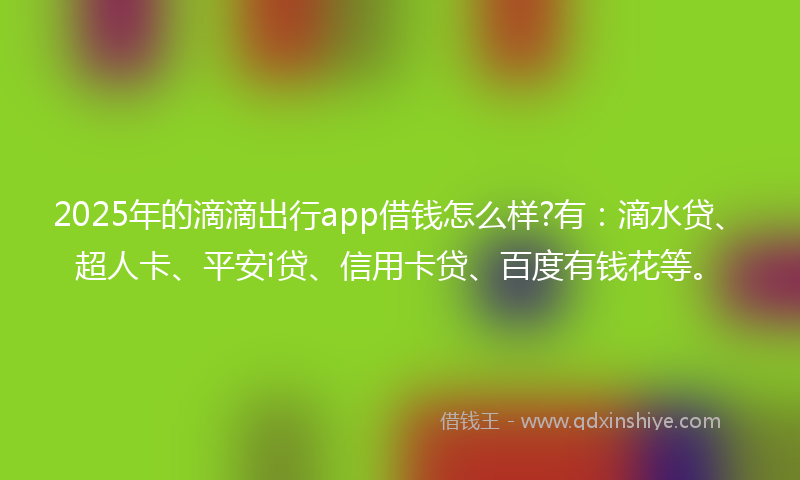 2025年的滴滴出行app借钱怎么样?有：滴水贷、超人卡、平安i贷、信用卡贷、百度有钱花等。