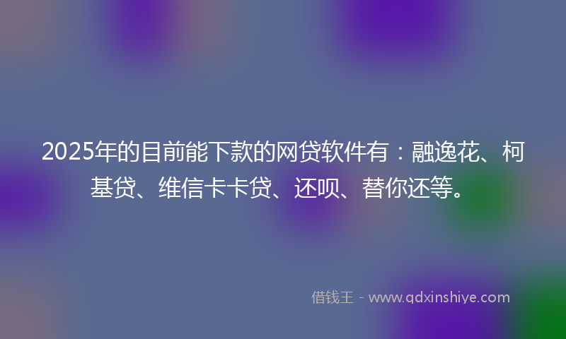 2025年的目前能下款的网贷软件有：融逸花、柯基贷、维信卡卡贷、还呗、替你还等。