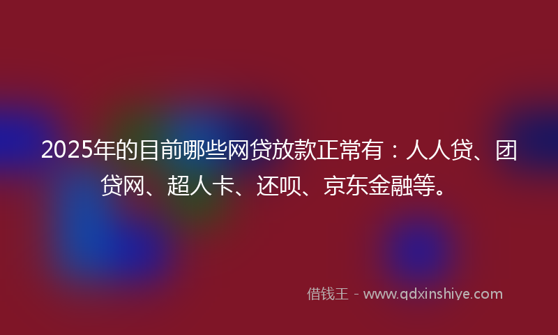 2025年的目前哪些网贷放款正常有：人人贷、团贷网、超人卡、还呗、京东金融等。