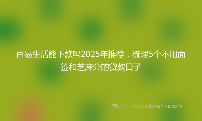 百易生活能下款吗2025年推荐，梳理5个不用面签和芝麻分的贷款口子