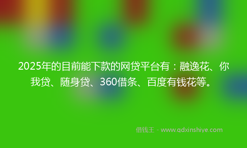 2025年的目前能下款的网贷平台有：融逸花、你我贷、随身贷、360借条、百度有钱花等。