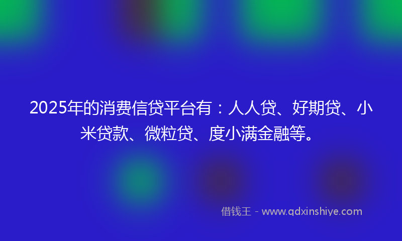 2025年的消费信贷平台有：人人贷、好期贷、小米贷款、微粒贷、度小满金融等。