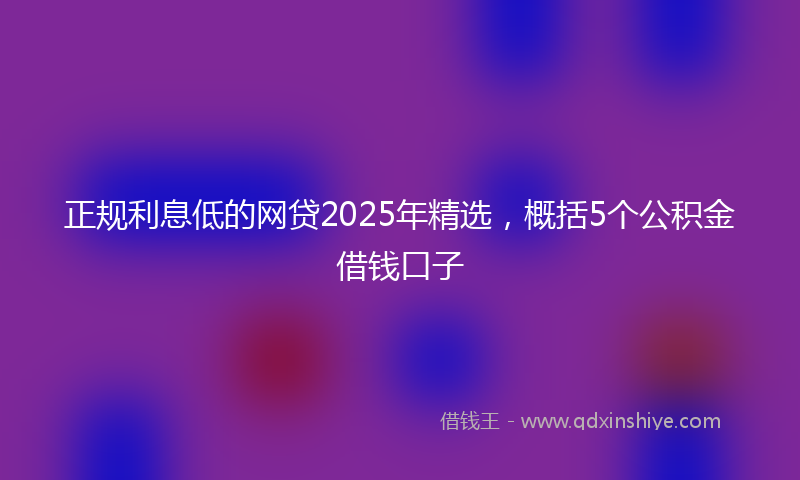 正规利息低的网贷2025年精选，概括5个公积金借钱口子