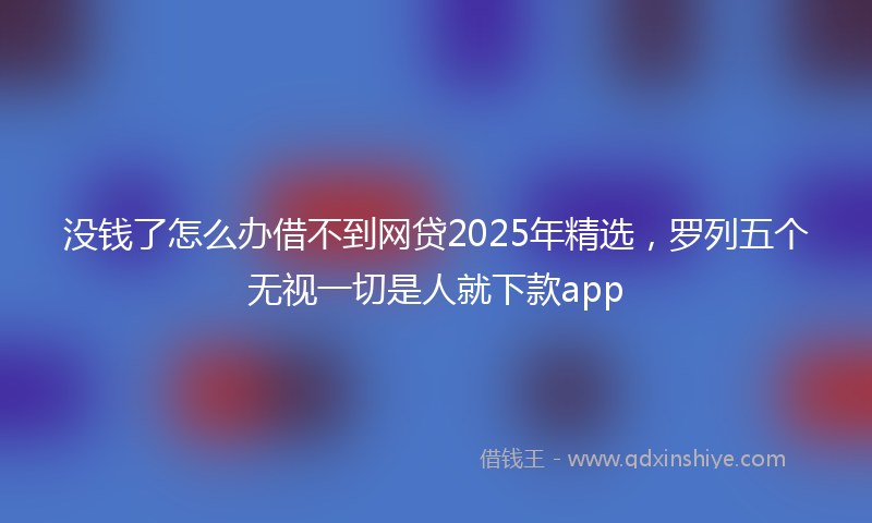 没钱了怎么办借不到网贷2025年精选，罗列五个无视一切是人就下款app