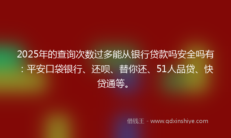 2025年的查询次数过多能从银行贷款吗安全吗有：平安口袋银行、还呗、替你还、51人品贷、快贷通等。