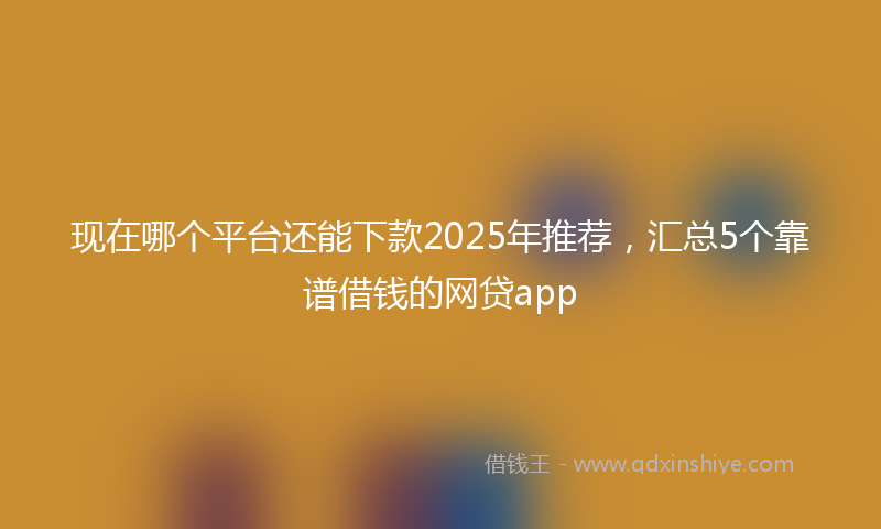现在哪个平台还能下款2025年推荐,汇总5个靠谱借钱的网贷app