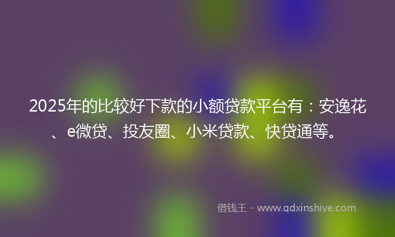 2025年的比较好下款的小额贷款平台有：安逸花、e微贷、投友圈、小米贷款、快贷通等。