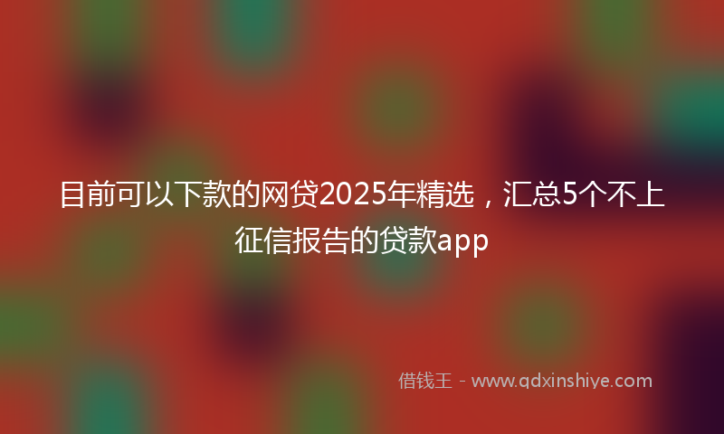 目前可以下款的网贷2025年精选，汇总5个不上征信报告的贷款app