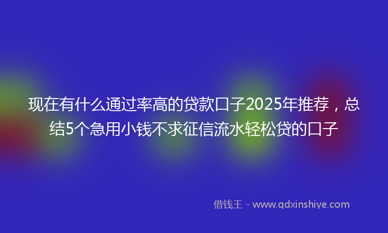 现在有什么通过率高的贷款口子2025年推荐，总结5个急用小钱不求征信流水轻松贷的口子