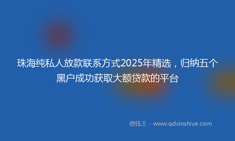 珠海纯私人放款联系方式2025年精选，归纳五个黑户成功获取大额贷款的平台