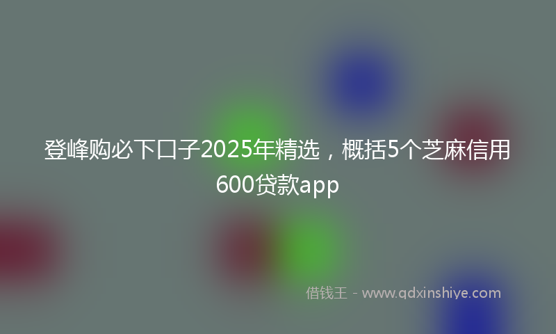 登峰购必下口子2025年精选，概括5个芝麻信用600贷款app