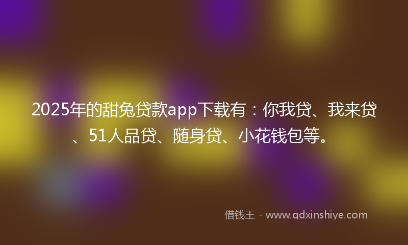 2025年的甜兔贷款app下载有：你我贷、我来贷、51人品贷、随身贷、小花钱包等。