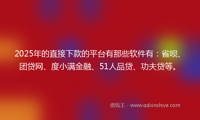 2025年的直接下款的平台有那些软件有：省呗、团贷网、度小满金融、51人品贷、功夫贷等。