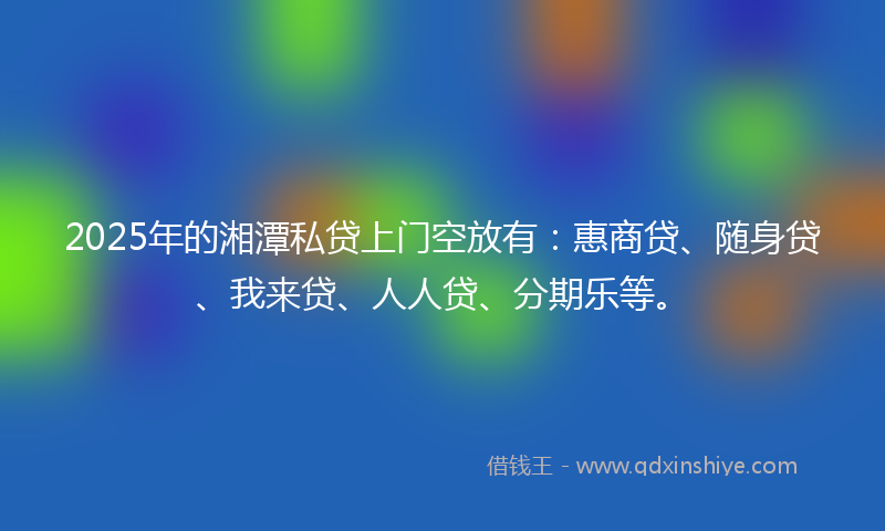 2025年的湘潭私贷上门空放有：惠商贷、随身贷、我来贷、人人贷、分期乐等。
