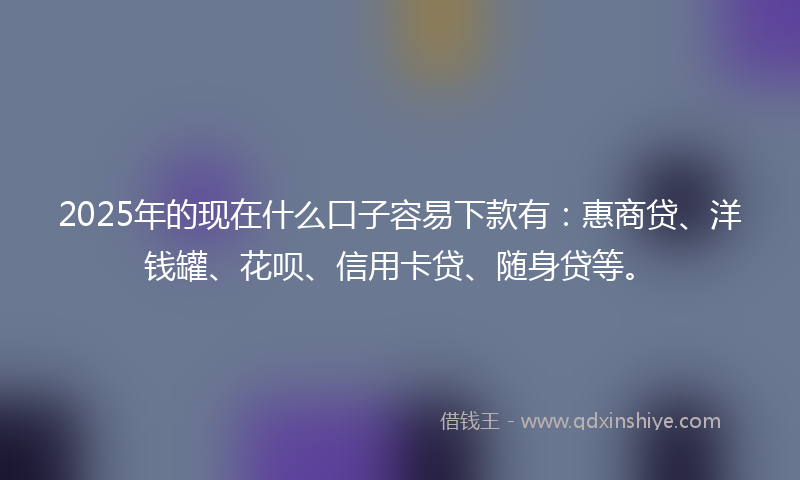 2025年的现在什么口子容易下款有：惠商贷、洋钱罐、花呗、信用卡贷、随身贷等。
