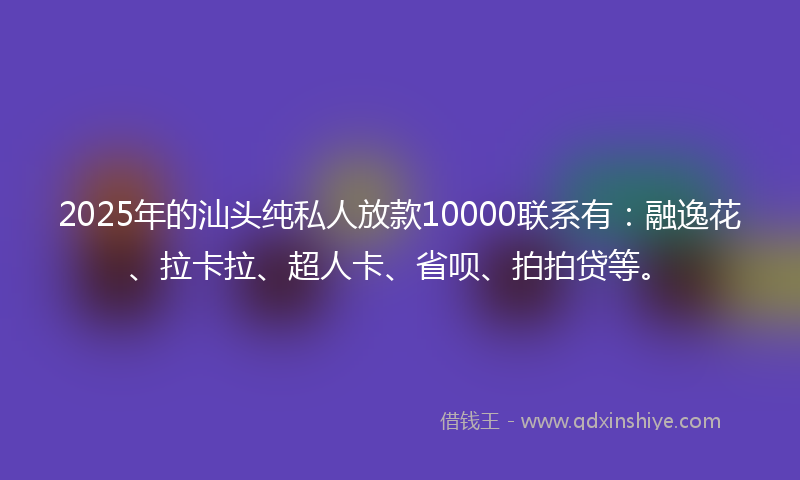 2025年的汕头纯私人放款10000联系有：融逸花、拉卡拉、超人卡、省呗、拍拍贷等。