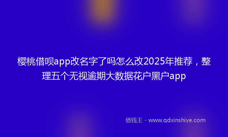 樱桃借呗app改名字了吗怎么改2025年推荐，整理五个无视逾期大数据花户黑户app