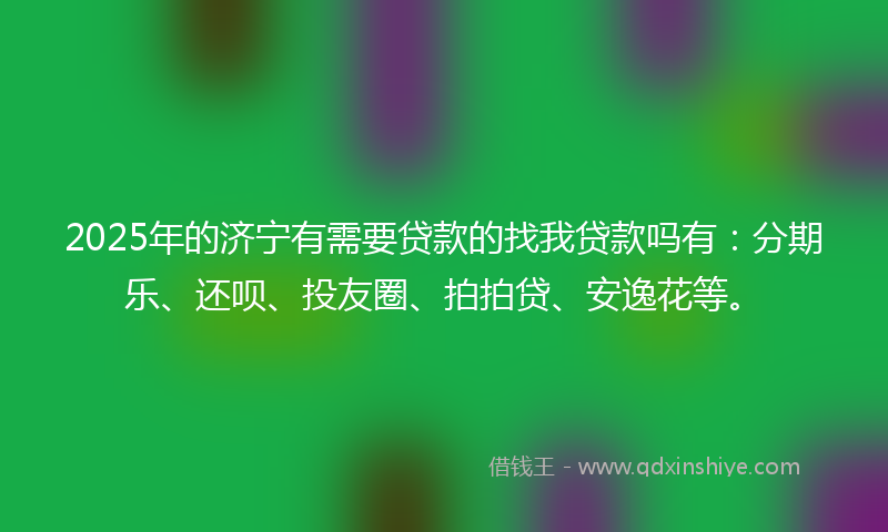 2025年的济宁有需要贷款的找我贷款吗有：分期乐、还呗、投友圈、拍拍贷、安逸花等。