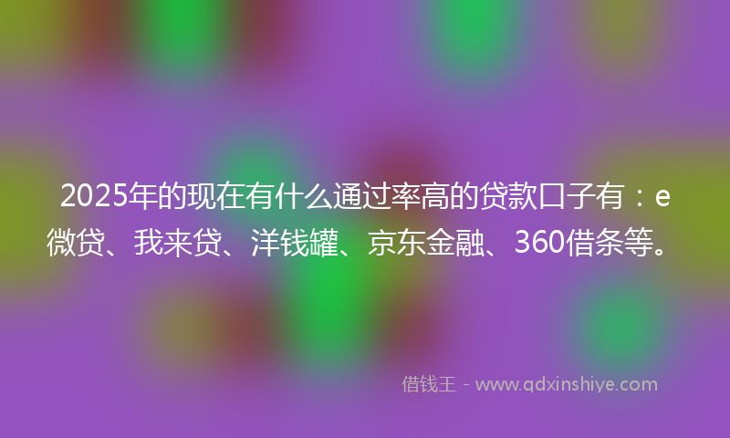 2025年的现在有什么通过率高的贷款口子有：e微贷、我来贷、洋钱罐、京东金融、360借条等。
