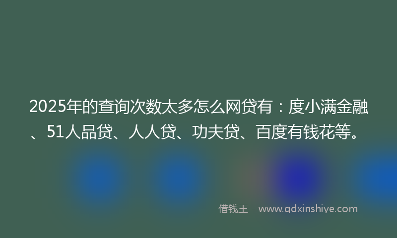 2025年的查询次数太多怎么网贷有：度小满金融、51人品贷、人人贷、功夫贷、百度有钱花等。