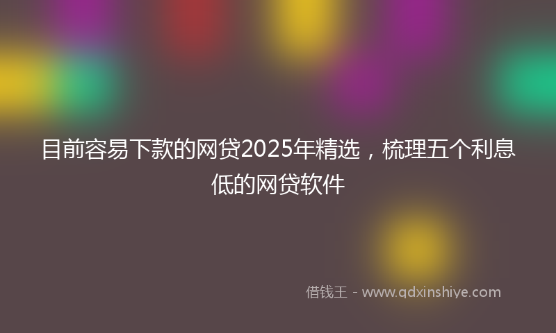 目前容易下款的网贷2025年精选，梳理五个利息低的网贷软件